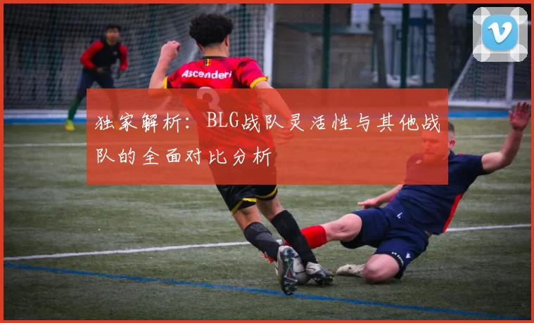 独家解析：BLG战队灵活性与其他战队的全面对比分析