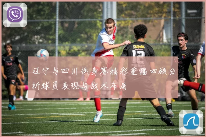 辽宁与四川热身赛精彩重播回顾分析球员表现与战术布局