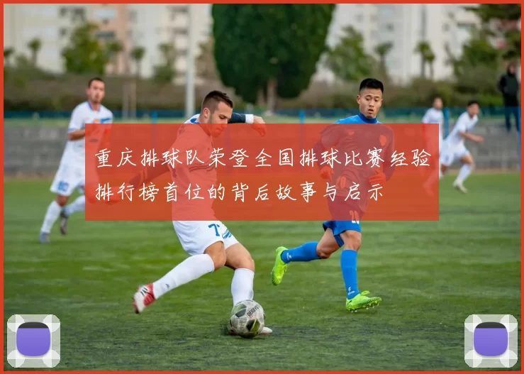 重庆排球队荣登全国排球比赛经验排行榜首位的背后故事与启示