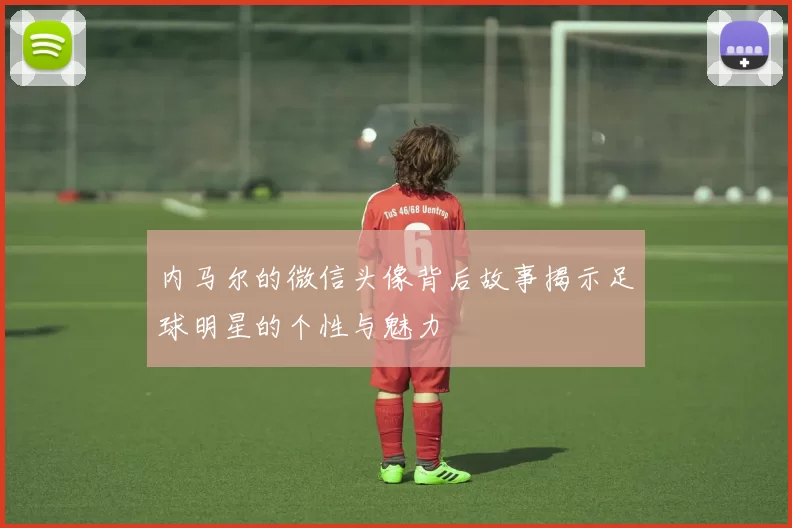 内马尔的微信头像背后故事揭示足球明星的个性与魅力