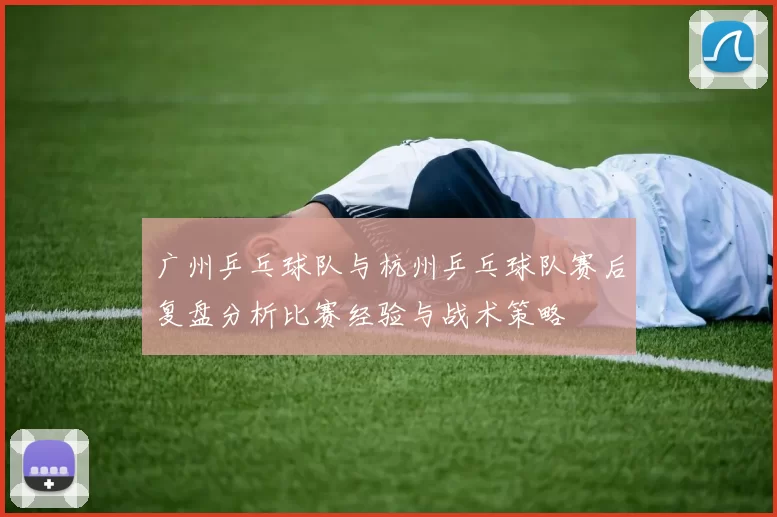 广州乒乓球队与杭州乒乓球队赛后复盘分析比赛经验与战术策略
