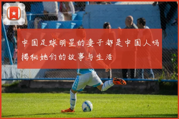 中国足球明星的妻子都是中国人吗揭秘她们的故事与生活