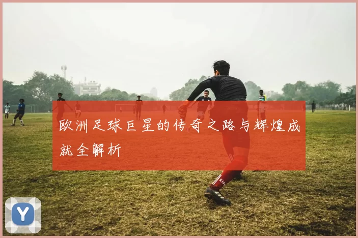 欧洲足球巨星的传奇之路与辉煌成就全解析