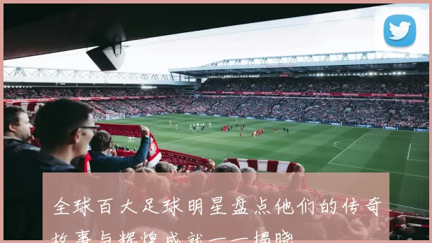 全球百大足球明星盘点他们的传奇故事与辉煌成就一一揭晓