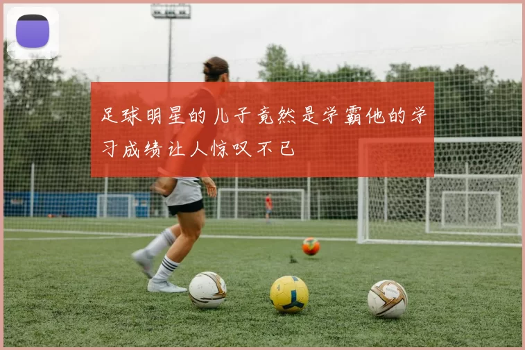 足球明星的儿子竟然是学霸他的学习成绩让人惊叹不已