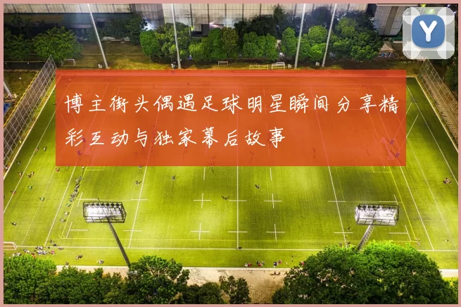 博主街头偶遇足球明星瞬间分享精彩互动与独家幕后故事