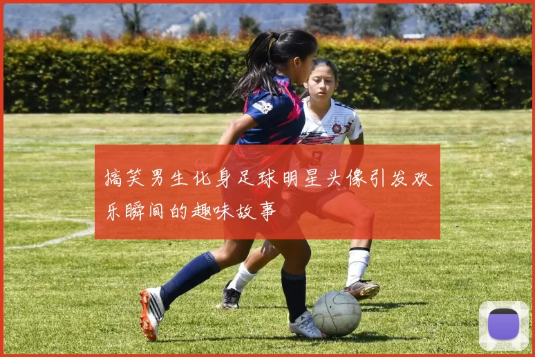 搞笑男生化身足球明星头像引发欢乐瞬间的趣味故事