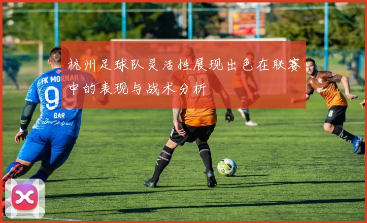 杭州足球队灵活性展现出色在联赛中的表现与战术分析