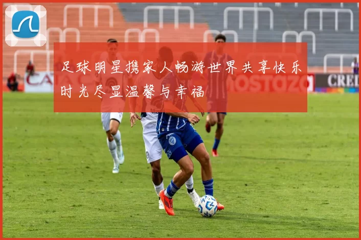 足球明星携家人畅游世界共享快乐时光尽显温馨与幸福