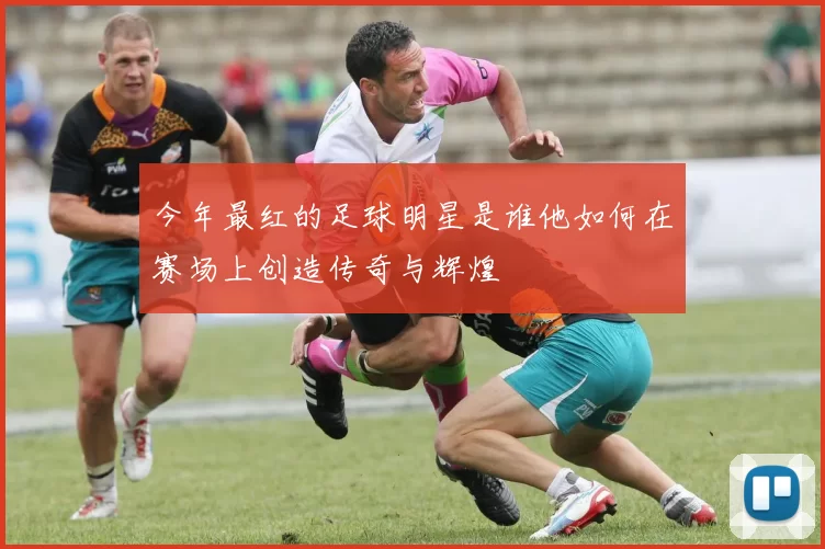 今年最红的足球明星是谁他如何在赛场上创造传奇与辉煌