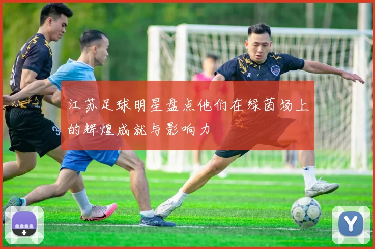 江苏足球明星盘点他们在绿茵场上的辉煌成就与影响力