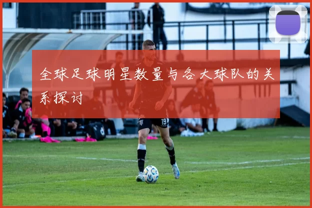 全球足球明星数量与各大球队的关系探讨