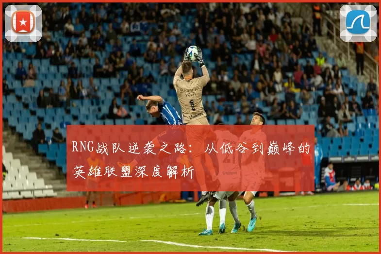 RNG战队逆袭之路：从低谷到巅峰的英雄联盟深度解析