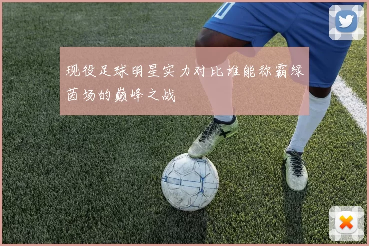现役足球明星实力对比谁能称霸绿茵场的巅峰之战