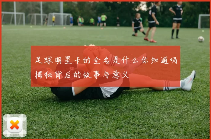 足球明星卡的全名是什么你知道吗揭秘背后的故事与意义