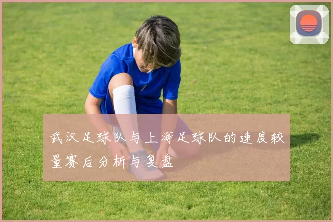 武汉足球队与上海足球队的速度较量赛后分析与复盘