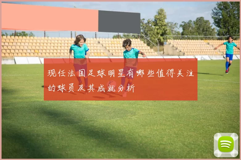 现任法国足球明星有哪些值得关注的球员及其成就分析
