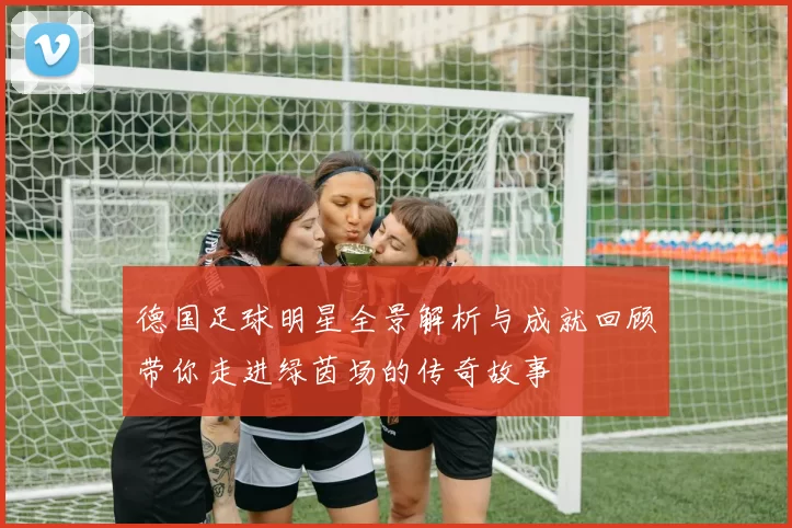 德国足球明星全景解析与成就回顾带你走进绿茵场的传奇故事