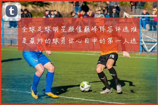 全球足球明星颜值巅峰阵容评选谁是最帅的球员你心目中的第一人选是谁