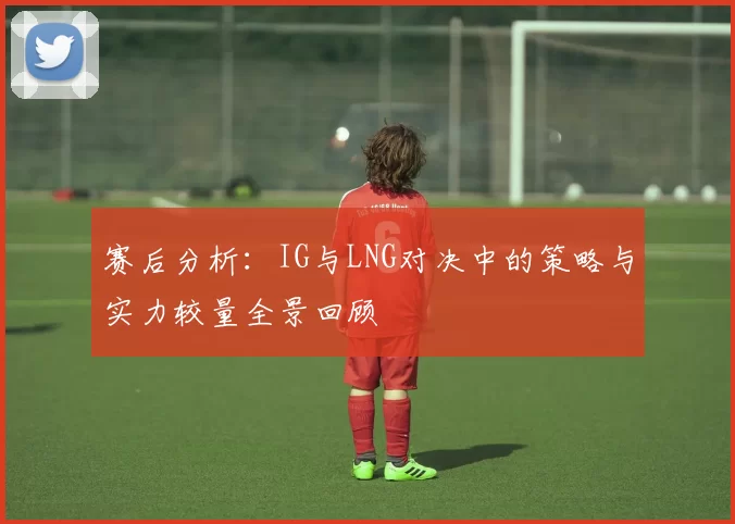 赛后分析：IG与LNG对决中的策略与实力较量全景回顾