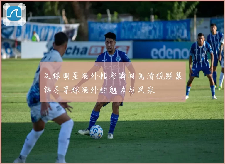 足球明星场外精彩瞬间高清视频集锦尽享球场外的魅力与风采