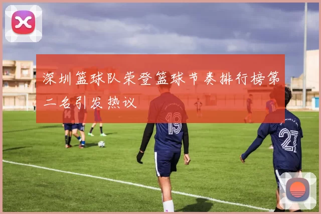 深圳篮球队荣登篮球节奏排行榜第二名引发热议