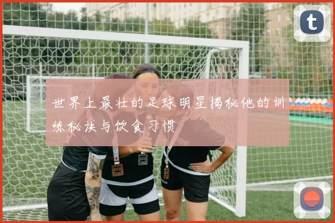 世界上最壮的足球明星揭秘他的训练秘诀与饮食习惯
