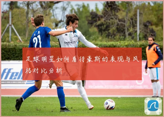 足球明星如何看待豪斯的表现与风格对比分析