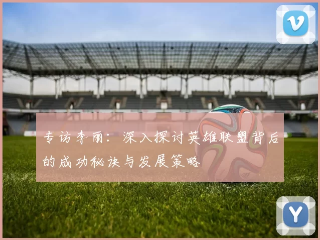 专访李丽：深入探讨英雄联盟背后的成功秘诀与发展策略