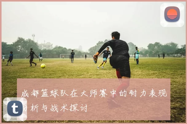 成都篮球队在大师赛中的耐力表现分析与战术探讨