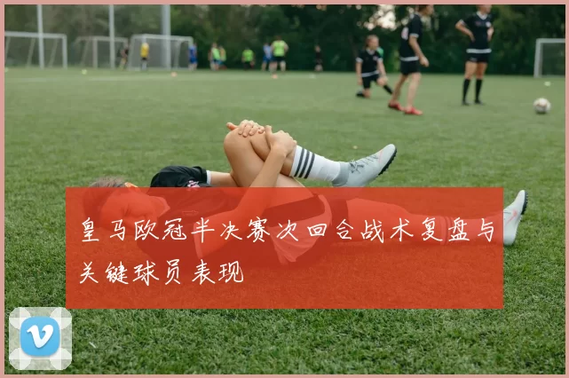 皇马欧冠半决赛次回合战术复盘与关键球员表现
