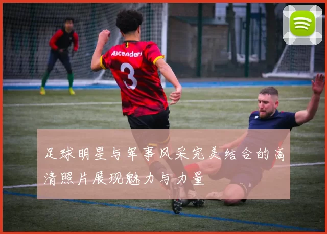 足球明星与军事风采完美结合的高清照片展现魅力与力量