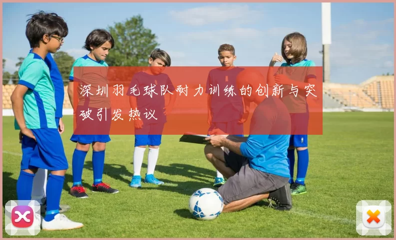 深圳羽毛球队耐力训练的创新与突破引发热议