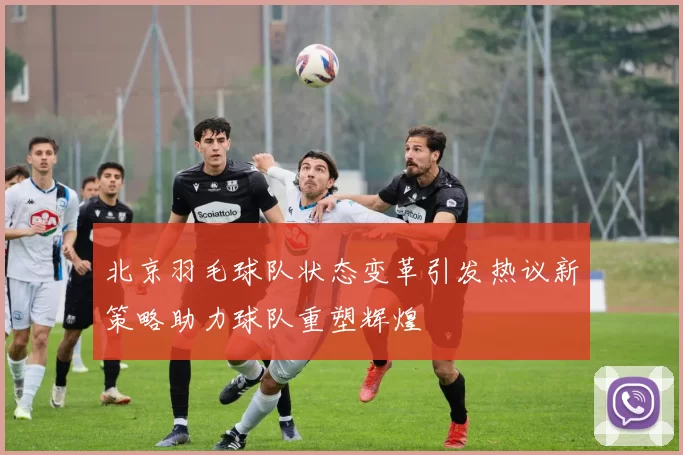 北京羽毛球队状态变革引发热议新策略助力球队重塑辉煌