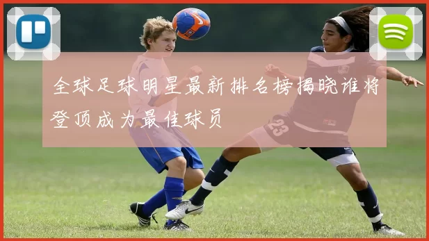 全球足球明星最新排名榜揭晓谁将登顶成为最佳球员