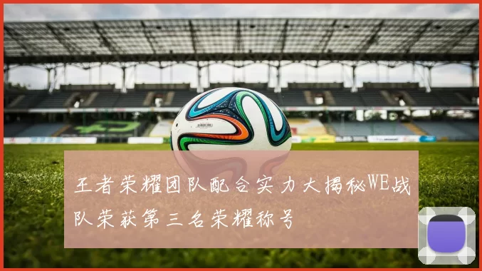 王者荣耀团队配合实力大揭秘WE战队荣获第三名荣耀称号