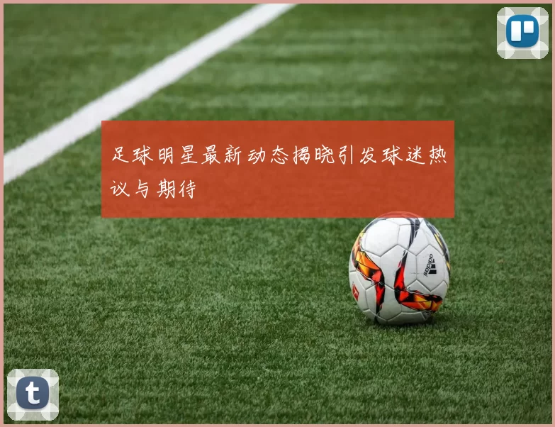足球明星最新动态揭晓引发球迷热议与期待
