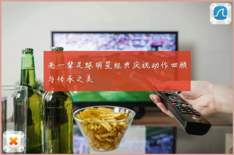 老一辈足球明星经典庆祝动作回顾与传承之美