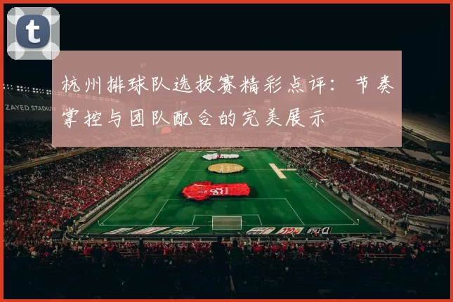 杭州排球队选拔赛精彩点评：节奏掌控与团队配合的完美展示