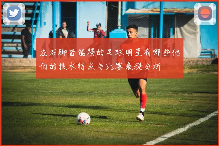 左右脚皆能踢的足球明星有哪些他们的技术特点与比赛表现分析