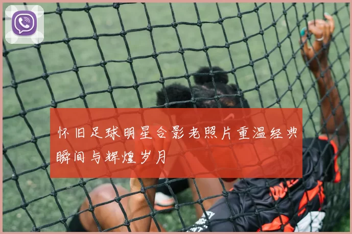 怀旧足球明星合影老照片重温经典瞬间与辉煌岁月