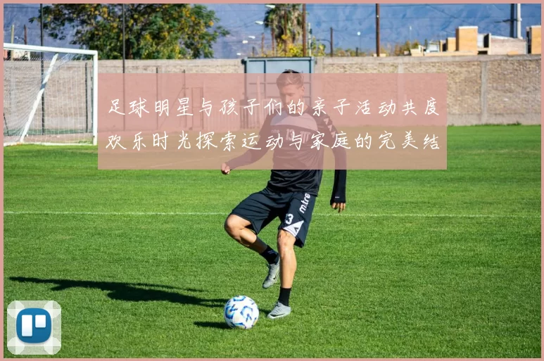 足球明星与孩子们的亲子活动共度欢乐时光探索运动与家庭的完美结合