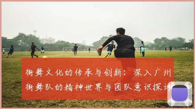 街舞文化的传承与创新：深入广州街舞队的精神世界与团队意识探讨