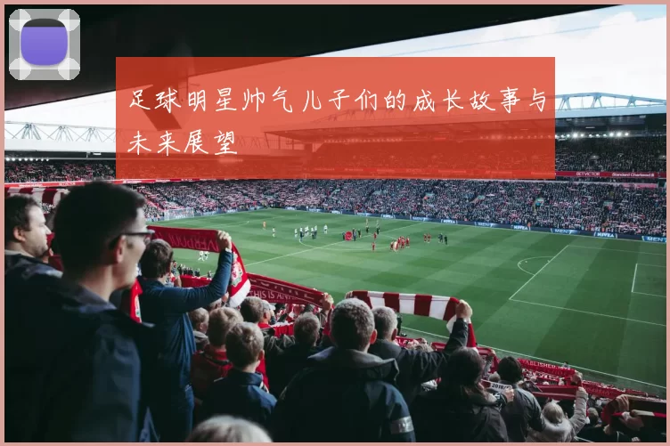 足球明星帅气儿子们的成长故事与未来展望