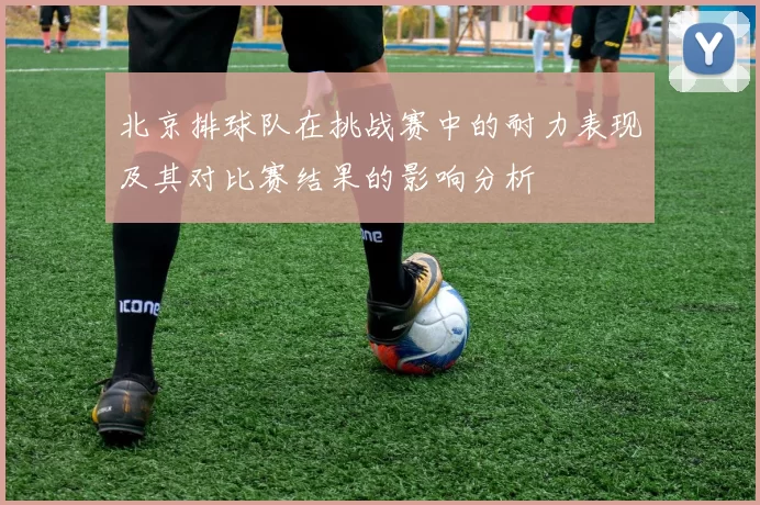 北京排球队在挑战赛中的耐力表现及其对比赛结果的影响分析