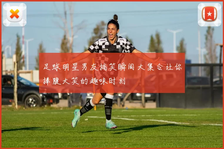 足球明星男友搞笑瞬间大集合让你捧腹大笑的趣味时刻
