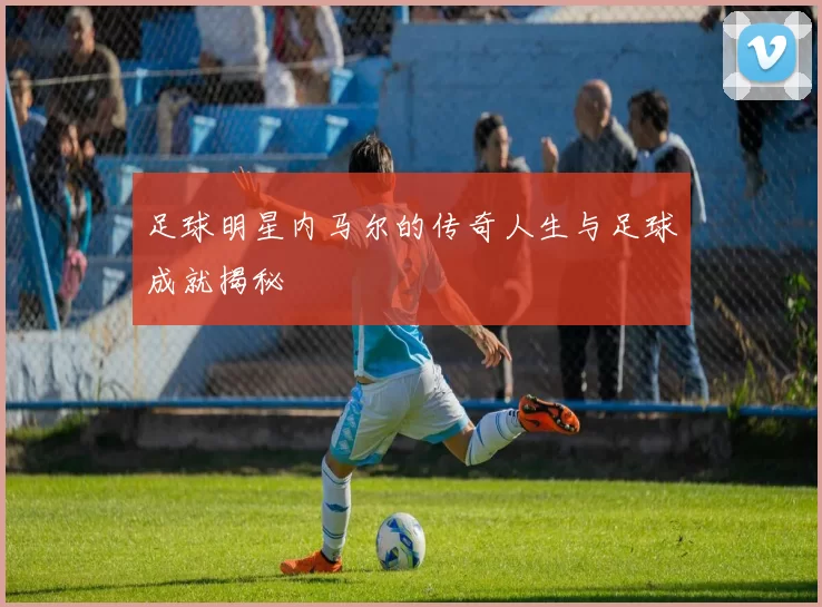 足球明星内马尔的传奇人生与足球成就揭秘