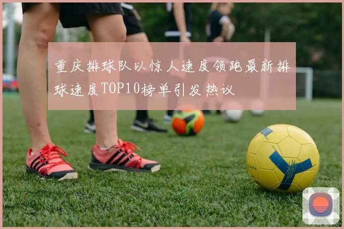 重庆排球队以惊人速度领跑最新排球速度TOP10榜单引发热议