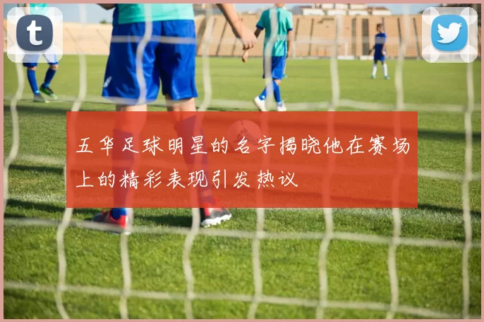 五华足球明星的名字揭晓他在赛场上的精彩表现引发热议