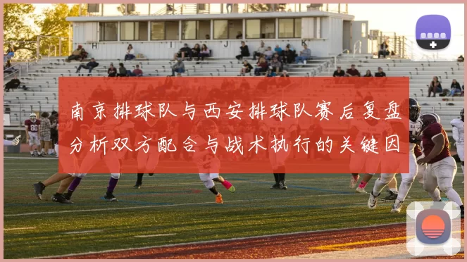 南京排球队与西安排球队赛后复盘分析双方配合与战术执行的关键因素